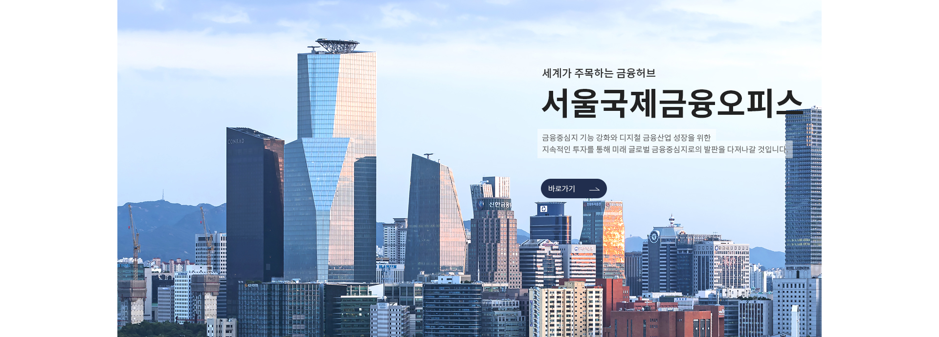 세계가 주목하는 금융허브, 서울국제금융오피스. 금융중심지 기능 강화와 디지털 금융산업 성장을 위한 지속적인 투자를 통해 미래 글로벌 금융중심지로의 발판을 다져나갈 것입니다. 서울국제금융오피스 홈페이지 바로가기 새창 